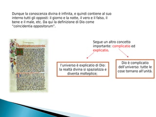 Dunque la conoscenza divina è infinita, e quindi contiene al suo
interno tutti gli opposti: il giorno e la notte, il vero e il falso, il
bene e il male, etc. Da qui la definizione di Dio come
“coincidentia oppositorum”.



                                                         Segue un altro concetto
                                                         importante: complicatio ed
                                                         explicatio.


                                                                            Dio è complicatio
                                  l’universo è explicatio di Dio:         dell’universo: tutte le
                                 la realtà divina si spazializza e        cose tornano all’unità.
                                       diventa molteplice;
 