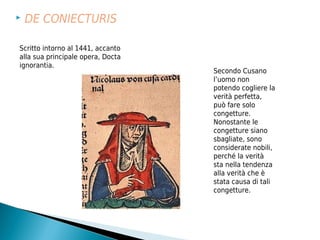    DE CONIECTURIS

Scritto intorno al 1441, accanto
alla sua principale opera, Docta
ignorantia.
                                   Secondo Cusano
                                   l’uomo non
                                   potendo cogliere la
                                   verità perfetta,
                                   può fare solo
                                   congetture.
                                   Nonostante le
                                   congetture siano
                                   sbagliate, sono
                                   considerate nobili,
                                   perché la verità
                                   sta nella tendenza
                                   alla verità che è
                                   stata causa di tali
                                   congetture.
 