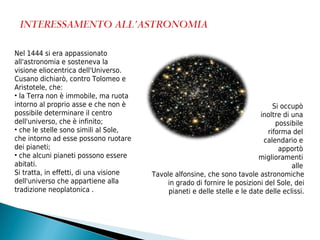 Nel 1444 si era appassionato
all'astronomia e sosteneva la
visione eliocentrica dell'Universo.
Cusano dichiarò, contro Tolomeo e
Aristotele, che:
• la Terra non è immobile, ma ruota
intorno al proprio asse e che non è                                              Si occupò
possibile determinare il centro                                             inoltre di una
dell'universo, che è infinito;                                                    possibile
• che le stelle sono simili al Sole,                                           riforma del
che intorno ad esse possono ruotare                                          calendario e
dei pianeti;                                                                       apportò
• che alcuni pianeti possono essere                                         miglioramenti
abitati.                                                                               alle
Si tratta, in effetti, di una visione   Tavole alfonsine, che sono tavole astronomiche
dell'universo che appartiene alla           in grado di fornire le posizioni del Sole, dei
tradizione neoplatonica .                    pianeti e delle stelle e le date delle eclissi.
 