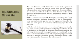ILLUSTRATION
OF DECREE
 In a suit between A and B wherein A claims that a particular
property ‘P’ belongs him while B claims that the said property
belongs to him. After hearing all the arguments, the court will rule
in the favor of either A or B. The final decision of the court
regarding the above claim i.e. whether the property belongs to A or
B, is a decree.
 A files a partition suit against B. During the proceedings, the Court
passes a preliminary decree on the share of A and B. Subsequently,
after hearing both the parties and the arguments contended by
both, the court passes a final decree adjudicating upon the said
partition.
 ‘A’ filed a suit for the recovery of possession of a property from B.
The court passed a partly preliminary and partly final decree. So far
as final decree is concerned if the court granted possession of the
suit property to A; and it was preliminary as even though mesne
profits were awarded. In this case, only the granting of possession of
property to A will be executable; however, preliminary decree will be
executable only after the amount due is determined.
 