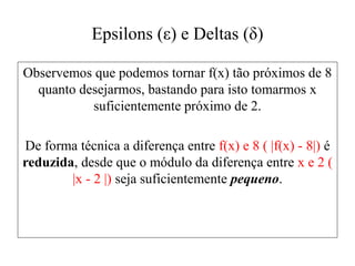 Epsilons (ε) e Deltas (δ)
Observemos que podemos tornar f(x) tão próximos de 8
quanto desejarmos, bastando para isto tomarmos x
suficientemente próximo de 2.
De forma técnica a diferença entre f(x) e 8 ( |f(x) - 8|) é
reduzida, desde que o módulo da diferença entre x e 2 (
|x - 2 |) seja suficientemente pequeno.
 