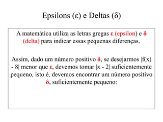 Epsilons (ε) e Deltas (δ)
A matemática utiliza as letras gregas ε (epsilon) e δ
(delta) para indicar essas pequenas diferenças.
Assim, dado um número positivo δ, se desejarmos |f(x)
- 8| menor que ε, devemos tomar |x - 2| suficientemente
pequeno, isto é, devemos encontrar um número positivo
δ, suficientemente pequeno:
 
