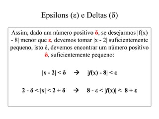 Epsilons (ε) e Deltas (δ)
Assim, dado um número positivo δ, se desejarmos |f(x)
- 8| menor que ε, devemos tomar |x - 2| suficientemente
pequeno, isto é, devemos encontrar um número positivo
δ, suficientemente pequeno:
|x - 2| < δ  |f(x) - 8| < ε
2 - δ < |x| < 2 + δ  8 - ε < |f(x)| < 8 + ε
 