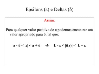 Epsilons (ε) e Deltas (δ)
Assim:
Para qualquer valor positivo de ε podemos encontrar um
valor apropriado para δ, tal que:
a - δ < |x| < a + δ  L - ε < |f(x)| < L + ε
 