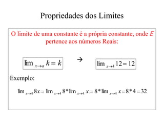 Propriedades dos Limites
O limite de uma constante é a própria constante, onde E
pertence aos números Reais:

Exemplo:
k
k
a
x 

lim 12
12
lim 4 

x
32
4
*
8
lim
*
8
lim
*
8
lim
8
lim 4
4
4
4 


 


 x
x
x x
x
x
x
 