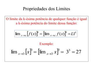 Propriedades dos Limites
O limite da k-ésima potência de qualquer função é igual
a k-ésima potência do limite dessa função:
Exemplo:
    k
k
a
x
k
a
x L
x
f
x
f 1
)
(
lim
)
(
lim 
 

    27
3
lim
lim 3
3
3
3
3 

 
 x
x x
x
 