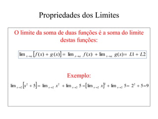 Propriedades dos Limites
O limite da soma de duas funções é a soma do limite
destas funções:
Exemplo:
  2
1
)
(
lim
)
(
lim
)
(
)
(
lim L
L
x
g
x
f
x
g
x
f a
x
a
x
a
x 



 


    9
5
2
5
lim
lim
5
lim
lim
5
lim 2
2
2
2
2
2
2
2
2 






 



 x
x
x
x
x x
x
x
 