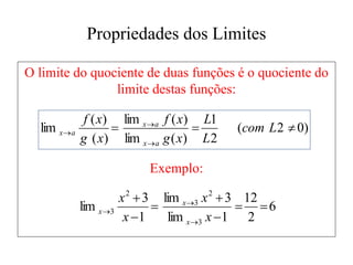 Propriedades dos Limites
O limite do quociente de duas funções é o quociente do
limite destas funções:
Exemplo:
)
0
2
(
2
1
)
(
lim
)
(
lim
)
(
)
(
lim 




 L
com
L
L
x
g
x
f
x
g
x
f
a
x
a
x
a
x
6
2
12
1
lim
3
lim
1
3
lim
3
2
3
2
3 









x
x
x
x
x
x
x
 