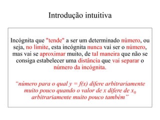 Introdução intuitiva
Incógnita que "tende" a ser um determinado número, ou
seja, no limite, esta incógnita nunca vai ser o número,
mas vai se aproximar muito, de tal maneira que não se
consiga estabelecer uma distância que vai separar o
número da incógnita.
“número para o qual y = f(x) difere arbitrariamente
muito pouco quando o valor de x difere de x0
arbitrariamente muito pouco também”
 