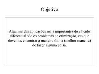 Objetivo
Algumas das aplicações mais importantes do cálculo
diferencial são os problemas de otimização, em que
devemos encontrar a maneira ótima (melhor maneira)
de fazer alguma coisa.
 