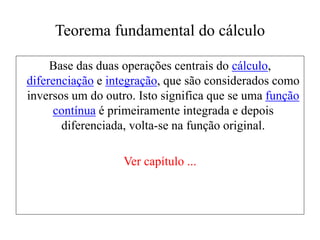 Teorema fundamental do cálculo
Base das duas operações centrais do cálculo,
diferenciação e integração, que são considerados como
inversos um do outro. Isto significa que se uma função
contínua é primeiramente integrada e depois
diferenciada, volta-se na função original.
Ver capítulo ...
 