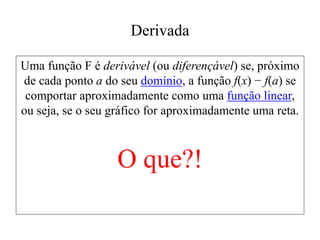 Derivada
Uma função F é derivável (ou diferençável) se, próximo
de cada ponto a do seu domínio, a função f(x) − f(a) se
comportar aproximadamente como uma função linear,
ou seja, se o seu gráfico for aproximadamente uma reta.
O que?!
 