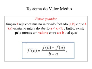 Teorema do Valor Médio
Existe quando:
função f seja contínua no intervalo fechado [a,b] e que f
'(x) exista no intervalo aberto a < x < b . Então, existe
pelo menos um valor c entre a e b , tal que:
 