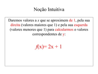 Noção Intuitiva
Daremos valores a x que se aproximem de 1, pela sua
direita (valores maiores que 1) e pela sua esquerda
(valores menores que 1) para calcularmos o valores
correspondentes de y:
f(x)= 2x + 1
 
