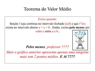 Teorema do Valor Médio
Existe quando:
função f seja contínua no intervalo fechado [a,b] e que f '(x)
exista no intervalo aberto a < x < b . Então, exista pelo menos um
valor c entre a e b ,
Pelos menos, professor ????
Mais o gráfico anterior apresenta apenas uma tangente
mais tem 2 pontos médios. E Ai ????
 