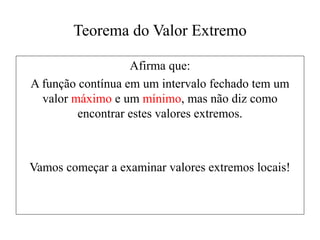 Teorema do Valor Extremo
Afirma que:
A função contínua em um intervalo fechado tem um
valor máximo e um mínimo, mas não diz como
encontrar estes valores extremos.
Vamos começar a examinar valores extremos locais!
 