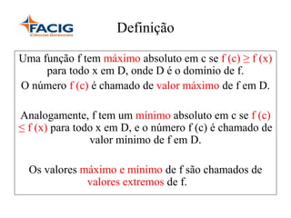 Definição
Uma função f tem máximo absoluto em c se f (c) ≥ f (x)
para todo x em D, onde D é o domínio de f.
O número f (c) é chamado de valor máximo de f em D.
Analogamente, f tem um mínimo absoluto em c se f (c)
≤ f (x) para todo x em D, e o número f (c) é chamado de
valor mínimo de f em D.
Os valores máximo e mínimo de f são chamados de
valores extremos de f.
 