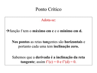 Ponto Crítico
Adota-se:
função f tem o máximo em c e o mínimo em d.
Nos pontos as retas tangentes são horizontais e
portanto cada uma tem inclinação zero.
Sabemos que a derivada é a inclinação da reta
tangente; assim f’(c) = 0 e f’(d) = 0.
 