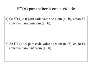F’’(x) para saber á concavidade
a) Se f’’(x) > 0 para cada valor de x em (a , b), então f é
côncava para cima em (a , b).
b) Se f’’(x) < 0 para cada valor de x em (a , b), então f é
côncava para baixo em (a , b).
 