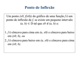 Ponto de Inflexão
Um ponto (x0, f(x0)) do gráfico de uma função f é um
ponto de inflexão de f, se existe um pequeno intervalo
(a, b) ⊂ D tal que x0 ∈ (a, b) e:
1. f é côncava para cima em (a, x0) e côncava para baixo
em (x0, b), ou
2. f é côncava para baixo em (a, x0) e côncava para cima
em (x0, b).
 