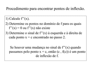 Procedimento para encontrar pontos de inflexão.
1) Calcule f’’(x).
2) Determine os pontos no domínio de f para os quais
f’’(x) = 0 ou f’’(x) não existe
3) Determine o sinal de f’’(x) à esquerda e à direita de
cada ponto x = c encontrado no passo 2.
Se houver uma mudança no sinal de f’’(x) quando
passamos pelo ponto x = c, então (c , f(c)) é um ponto
de inflexão de f.
 
