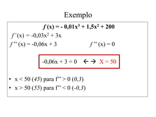 Exemplo
f (x) = - 0,01x3 + 1,5x2 + 200
f’(x) = -0,03x2 + 3x
f ’’ (x) = -0,06x + 3 f ’’ (x) = 0
-0,06x + 3 = 0   X = 50
• x < 50 (45) para f’’ > 0 (0,3)
• x > 50 (55) para f’’ < 0 (-0,3)
 