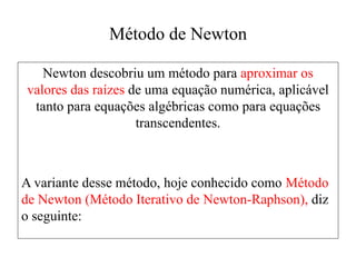 Método de Newton
Newton descobriu um método para aproximar os
valores das raízes de uma equação numérica, aplicável
tanto para equações algébricas como para equações
transcendentes.
A variante desse método, hoje conhecido como Método
de Newton (Método Iterativo de Newton-Raphson), diz
o seguinte:
 