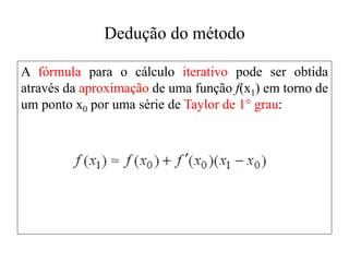 Dedução do método
A fórmula para o cálculo iterativo pode ser obtida
através da aproximação de uma função f(x1) em torno de
um ponto x0 por uma série de Taylor de 1° grau:
 