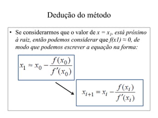Dedução do método
• Se considerarmos que o valor de x = x1, está próximo
à raiz, então podemos considerar que f(x1) ≈ 0, de
modo que podemos escrever a equação na forma:
 