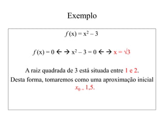 Exemplo
f (x) = x2 – 3
f (x) = 0   x2 – 3 = 0   x = √3
A raiz quadrada de 3 está situada entre 1 e 2.
Desta forma, tomaremos como uma aproximação inicial
x0 = 1,5.
 