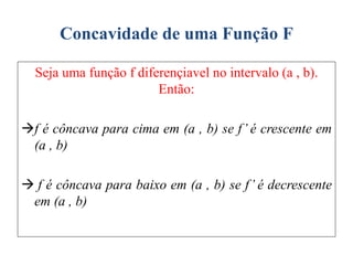 Concavidade de uma Função F
Seja uma função f diferençiavel no intervalo (a , b).
Então:
f é côncava para cima em (a , b) se f’ é crescente em
(a , b)
 f é côncava para baixo em (a , b) se f’ é decrescente
em (a , b)
 