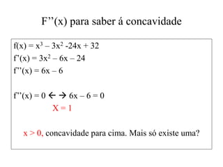 F’’(x) para saber á concavidade
f(x) = x3 – 3x2 -24x + 32
f’(x) = 3x2 – 6x – 24
f’’(x) = 6x – 6
f’’(x) = 0   6x – 6 = 0
X = 1
x > 0, concavidade para cima. Mais só existe uma?
 