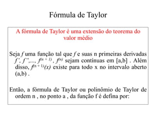 Fórmula de Taylor
A fórmula de Taylor é uma extensão do teorema do
valor médio
Seja f uma função tal que f e suas n primeiras derivadas
f’, f’’,..., f(n + 1) , f(n) sejam contínuas em [a,b] . Além
disso, f(n + 1)(x) existe para todo x no intervalo aberto
(a,b) .
Então, a fórmula de Taylor ou polinômio de Taylor de
ordem n , no ponto a , da função f é defina por:
 