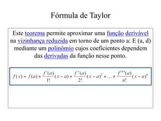Fórmula de Taylor
Este teorema permite aproximar uma função derivável
na vizinhança reduzida em torno de um ponto a: E (a, d)
mediante um polinômio cujos coeficientes dependem
das derivadas da função nesse ponto.
 
