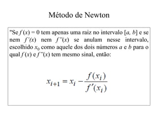Método de Newton
"Se f (x) = 0 tem apenas uma raiz no intervalo [a, b] e se
nem f’(x) nem f’’(x) se anulam nesse intervalo,
escolhido x0 como aquele dos dois números a e b para o
qual f (x) e f’’(x) tem mesmo sinal, então:
 