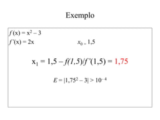 Exemplo
f (x) = x2 – 3
f’(x) = 2x x0 = 1,5
x1 = 1,5 – f(1,5)/f’(1,5) = 1,75
E = |1,752 – 3| > 10– 4
 