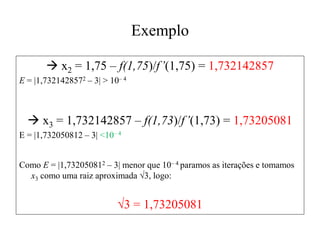 Exemplo
 x2 = 1,75 – f(1,75)/f’(1,75) = 1,732142857
E = |1,7321428572 – 3| > 10– 4
 x3 = 1,732142857 – f(1,73)/f’(1,73) = 1,73205081
E = |1,732050812 – 3| <10– 4
Como E = |1,732050812 – 3| menor que 10– 4 paramos as iterações e tomamos
x3 como uma raiz aproximada √3, logo:
√3 = 1,73205081
 
