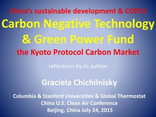 China’s sustainable development & COP21
Carbon Negative Technology
& Green Power Fund
the Kyoto Protocol Carbon Market
- reflections by its author -
Graciela Chichilnisky
Columbia & Stanford Universities & Global Thermostat
China U.S. Clean Air Conference
Beijing, China July 24, 2015
 