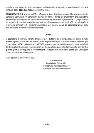 reclutamento stesso; e. determinazione sull’eventuale revoca del provvedimento) non vi è
stata, ad oggi, dopo due mesi, nessuna risposta.
CONSIDERATO CHE ai sensi dell’Art. 17 comma 5 del Regolamento per il funzionamento del
Consiglio Comunale “I Consiglieri Comunali hanno diritto di presentare alla segreteria
generale ed ai dirigenti dei servizi domande scritte per avere informazioni o spiegazioni su
un oggetto determinato relativo agli atti ed al comportamento degli uffici e dei servizi. Il
segretario generale ed i dirigenti rispondono per iscritto entro 15 (quindici) giorni dalla
presentazione di richiesta di informazione”.


                                           CHIEDE
al Segretario Generale, nonché Dirigente del I Settore, di ottemperare, nei tempi e nelle
modalità previste dall’Art. 17 comma 5 del Regolamento per il funzionamento del Consiglio
Comunale e dall’Art. 43 comma 2 del TUEL, a quanto previsto dalla norma in merito ai diritti
dei Consiglieri Comunali e agli obblighi della segreteria generale, formulando per iscritto,
quanto prima, dettagliate e soddisfacenti risposte alle questioni poste dai Consiglieri
Comunali nella nota in oggetto.

Gioia del Colle, 8 novembre 2012
                                                  Enzo Cuscito
                                             Consigliere Comunale
                                         “Solidarietà e Partecipazione”
                                        Coalizione “Per il Bene Comune”




                                          Pag. 2 a 2
 