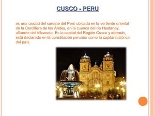 CUSCO - PERU
es una ciudad del sureste del Perú ubicada en la vertiente oriental
de la Cordillera de los Andes, en la cuenca del río Huatanay,
afluente del Vilcanota. Es la capital del Región Cusco y además,
está declarado en la constitución peruana como la capital histórica
del país.

 