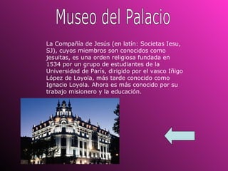 Museo del Palacio La Compañía de Jesús (en latín: Societas Iesu, SJ), cuyos miembros son conocidos como jesuitas, es una orden religiosa fundada en 1534 por un grupo de estudiantes de la Universidad de París, dirigido por el vasco Iñigo López de Loyola, más tarde conocido como Ignacio Loyola. Ahora es más conocido por su trabajo misionero y la educación. 