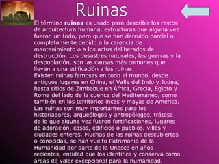 Ruinas El término  ruinas  es usado para describir los restos de arquitectura humana, estructuras que alguna vez fueron un todo, pero que se han derruido parcial o completamente debido a la carencia de mantenimiento o a los actos deliberados de destrucción. Los desastres naturales, las guerras y la despoblación, son las causas más comunes que llevan a una edificación a las ruinas. Existen ruinas famosas en todo el mundo, desde antiguos lugares en China, el Valle del Indo y Judea, hasta sitios de Zimbabue en África, Grecia, Egipto y Roma del lado de la cuenca del Mediterráneo, como también en los territorios incas y mayas de América. Las ruinas son muy importantes para los historiadores, arqueólogos y antropólogos, trátese de lo que alguna vez fueron fortificaciones, lugares de adoración, casas, edificios o pueblos, villas y ciudades enteras. Muchas de las ruinas descubiertas o conocidas, se han vuelto Patrimonio de la Humanidad por parte de la Unesco en años recientes, entidad que los identifica y conserva como áreas de valor excepcional para la humanidad. 