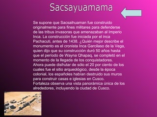 Sacsayuamama Se supone que Sacsaihuaman fue construido originalmente para fines militares para defenderse de las tribus invasoras que amenazaban al Imperio Inca. La construcción fue iniciada por el inca Pachacuti, antes de 1438. ¿Quién mejor describe el monumento es el cronista Inca Garcilaso de la Vega, quien dijo que su construcción duró 50 años hasta que el período de Wayna Qhapaq, se completó en el momento de la llegada de los conquistadores.  Ahora puede disfrutar de sólo el 20 por ciento de los cuales fue el sitio arqueológico, desde la época colonial, los españoles habían destruido sus muros para construir casas e iglesias en Cusco.  Fortaleza observa una vista panorámica única de los alrededores, incluyendo la ciudad de Cusco.  