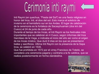 Inti Raymi (en quechua, "Fiesta del Sol") es una fiesta religiosa en honor del Inca, Inti, el dios del sol. Esto marca el solsticio de invierno en el hemisferio sur en los Andes. El lugar de celebración de la ceremonia es la fortaleza de Sacsayhuaman (dos km del Cusco) el 24 de junio de cada año.  Durante el tiempo de los Incas, el Inti Raymi se los festivales más importantes que se celebran en 4 Cusco, según informes del Inca Garcilaso de la Vega, e indicaba el inicio del año así como el origen de los Incas místico. Que duró 9 días en los que se presentaron bailes y sacrificios. Última Inti Raymi con la presencia de la Sapa Inca, se celebró en 1535.  Que fue prohibida en 1572 por el virrey Francisco de Toledo, se considera una ceremonia pagana y contraria a la fe católica, que se realiza posteriormente en forma clandestina.  Cerimonia inti raymi 