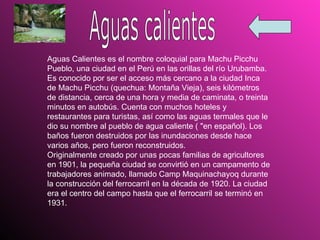 Aguas calientes Aguas Calientes es el nombre coloquial para Machu Picchu Pueblo, una ciudad en el Perú en las orillas del río Urubamba. Es conocido por ser el acceso más cercano a la ciudad Inca de Machu Picchu (quechua: Montaña Vieja), seis kilómetros de distancia, cerca de una hora y media de caminata, o treinta minutos en autobús. Cuenta con muchos hoteles y restaurantes para turistas, así como las aguas termales que le dio su nombre al pueblo de agua caliente ( "en español). Los baños fueron destruidos por las inundaciones desde hace varios años, pero fueron reconstruidos.  Originalmente creado por unas pocas familias de agricultores en 1901, la pequeña ciudad se convirtió en un campamento de trabajadores animado, llamado Camp Maquinachayoq durante la construcción del ferrocarril en la década de 1920. La ciudad era el centro del campo hasta que el ferrocarril se terminó en 1931.  