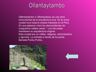 Ollantaytambo Ollantaytambo o Ullantaytanpu es una obra monumental de la arquitectura inca. Es la única ciudad Inca todavía estaba habitada en el Perú. En sus palacios viven los descendientes de cusquenha nobles casas ". Los tribunales mantienen su arquitectura original.  Esta ciudad era un militar, religioso, administrativo y agrícola. La entrada a través de la puerta llamada Punku-Punku.  