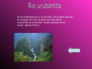 Rio urubamba El río Urubamba es un río de Perú. Es la parte alta del río Ucayali. En una montaña del valle del río Urumamba es la famosa "ciudad perdida de los Incas", Machu Picchu. 