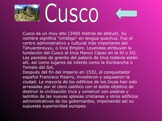 Cusco Cusco es un muy alto (3400 metros de altitud). Su nombre significa "ombligo" en lengua quechua. Fue el centro administrativo y cultural más importante del Tahuantinsuyu, o Inca Empire. Leyendas atribuyen la fundación del Cusco al Inca Manco Cápac en la XI o XII. Las paredes de granito del palacio de Inca todavía están allí, así como lugares de interés como la Korikancha o Templo del Sol,  Después del fin del imperio en 1532, el conquistador español Francisco Pizarro, invadieron y saquearon la ciudad. La mayoría de los edificios de los Incas han sido arrasadas por el clero católico con el doble objetivo de destruir la civilización Inca y construir con piedras y ladrillos de las nuevas iglesias cristianas y otros edificios administrativos de los gobernantes, imponiendo así su supuesta superioridad europea.   