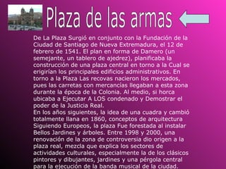 Plaza de las armas De La Plaza Surgió en conjunto con la Fundación de la Ciudad de Santiago de Nueva Extremadura, el 12 de febrero de 1541. El plan en forma de Damero (un semejante, un tablero de ajedrez), planificaba la construcción de una plaza central en torno a la Cual se erigirían los principales edificios administrativos. En torno a la Plaza Las recovas nacieron los mercados, pues las carretas con mercancías llegaban a esta zona durante la época de la Colonia. Al medio, si horca ubicaba a Ejecutar A LOS condenado y Demostrar el poder de la Justicia Real.  En los años siguientes, la idea de una cuadra y cambió totalmente llana en 1860, conceptos de arquitectura Siguiendo Europeos, la plaza Fue forestada al instalar Bellos Jardines y árboles. Entre 1998 y 2000, una renovación de la zona de controversia dio origen a la plaza real, mezcla que explica los sectores de actividades culturales, especialmente la de los clásicos pintores y dibujantes, jardines y una pérgola central para la ejecución de la banda musical de la ciudad. 