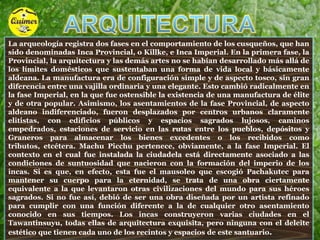 ARQUITECTURALa arqueología registra dos fases en el comportamiento de los cusqueños, que han sido denominadas Inca Provincial, o Killke, e Inca Imperial. En la primera fase, la Provincial, la arquitectura y las demás artes no se habían desarrollado más allá de los límites domésticos que sustentaban una forma de vida local y básicamente aldeana. La manufactura era de configuración simple y de aspecto tosco, sin gran diferencia entre una vajilla ordinaria y una elegante. Esto cambió radicalmente en la fase Imperial, en la que fue ostensible la existencia de una manufactura de élite y de otra popular. Asimismo, los asentamientos de la fase Provincial, de aspecto aldeano indiferenciado, fueron desplazados por centros urbanos claramente elitistas, con edificios públicos y espacios sagrados lujosos, caminos empedrados, estaciones de servicio en las rutas entre los pueblos, depósitos y  Graneros para almacenar los bienes excedentes o los recibidos como tributos, etcétera. Machu Picchu pertenece, obviamente, a la fase Imperial. El contexto en el cual fue instalada la ciudadela está directamente asociado a las condiciones de suntuosidad que nacieron con la formación del imperio de los incas. Si es que, en efecto, esta fue el mausoleo que escogió Pachakutec para mantener su cuerpo para la eternidad, se trata de una obra ciertamente equivalente a la que levantaron otras civilizaciones del mundo para sus héroes sagrados. Si no fue así, debió de ser una obra diseñada por un artista refinado para cumplir con una función diferente a la de cualquier otro asentamiento conocido en sus tiempos. Los incas construyeron varias ciudades en el Tawantinsuyu, todas ellas de arquitectura exquisita, pero ninguna con el deleite estético que tienen cada uno de los recintos y espacios de este santuario. 